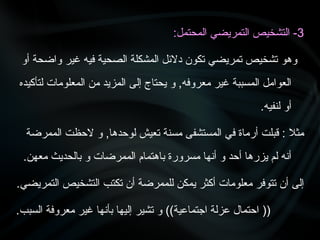 3
:‫المحتمل‬ ‫التمريضي‬ ‫التشخيص‬ -
‫أو‬ ‫واضحة‬ ‫غير‬ ‫فيه‬ ‫الصحية‬ ‫المشكلة‬ ‫دالئل‬ ‫تكون‬ ‫تمريضي‬ ‫تشخيص‬ ‫وهو‬
‫لتأكيده‬ ‫المعلومات‬ ‫من‬ ‫المزيد‬ ‫إلى‬ ‫يحتاج‬ ‫و‬ ,‫معروفه‬ ‫غير‬ ‫المسببة‬ ‫العوامل‬
.‫لنفيه‬ ‫أو‬
‫الممرضة‬ ‫الحظت‬ ‫و‬ ,‫لوحدها‬ ‫تعيش‬ ‫مسنة‬ ‫المستشفى‬ ‫في‬ ‫أرماة‬ ‫قبلت‬ : ‫مثال‬
.‫معهن‬ ‫بالحديث‬ ‫و‬ ‫الممرضات‬ ‫باهتمام‬ ‫مسرورة‬ ‫أنها‬ ‫و‬ ‫أحد‬ ‫يزرها‬ ‫لم‬ ‫أنه‬
‫التمريضي‬ ‫التشخيص‬ ‫تكتب‬ ‫أن‬ ‫للممرضة‬ ‫يمكن‬ ‫أكثر‬ ‫معلومات‬ ‫تتوفر‬ ‫أن‬ ‫إلى‬
.
.‫السبب‬ ‫معروفة‬ ‫غير‬ ‫بأنها‬ ‫إليها‬ ‫تشير‬ ‫و‬ ))‫اجتماعية‬ ‫عزلة‬ ‫احتمال‬ ((
 