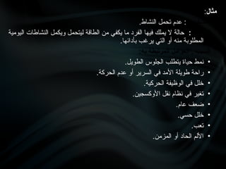 ‫مثال‬
:
‫التشخيص‬
.‫النشاط‬ ‫تحمل‬ ‫عدم‬ :
‫التعريف‬
:
‫اليومية‬ ‫النشاطات‬ ‫ويكمل‬ ‫ليتحمل‬ ‫الطاقة‬ ‫من‬ ‫يكفي‬ ‫ما‬ ‫الفرد‬ ‫فيها‬ ‫يملك‬ ‫ال‬ ‫حالة‬
.‫بأدائها‬ ‫يرغب‬ ‫التي‬ ‫أو‬ ‫منه‬ ‫المطلوبة‬
:‫به‬ ‫المرتبطة‬ ‫العوامل‬ , ‫السبب‬
•
.‫الطويل‬ ‫الجلوس‬ ‫يتطلب‬ ‫حياة‬ ‫نمط‬
•
.‫الحركة‬ ‫عدم‬ ‫أو‬ ‫السرير‬ ‫في‬ ‫األمد‬ ‫طويلة‬ ‫راحة‬
•
.‫الحركية‬ ‫الوظيفة‬ ‫في‬ ‫خلل‬
•
.‫األوكسجين‬ ‫نقل‬ ‫نظام‬ ‫في‬ ‫تغير‬
•
.‫عام‬ ‫ضعف‬
•
.‫حسي‬ ‫خلل‬
•
.‫تعب‬
•
.‫المزمن‬ ‫أو‬ ‫الحاد‬ ‫األلم‬
 