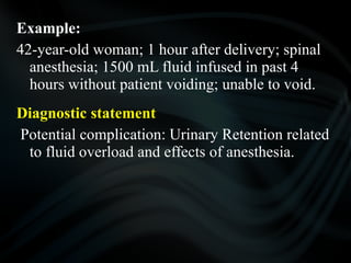 Example:
42-year-old woman; 1 hour after delivery; spinal
anesthesia; 1500 mL fluid infused in past 4
hours without patient voiding; unable to void.
Diagnostic statement
Potential complication: Urinary Retention related
to fluid overload and effects of anesthesia.
 