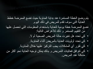 ‫خطط‬ ‫الممرضة‬ ‫تضع‬ ‫حيث‬ ‫المناوبة‬ ‫بداية‬ ‫عند‬ ‫المستمرة‬ ‫الخطة‬ ‫وضع‬ ‫يتم‬
.‫اليوم‬ ‫ذلك‬ ‫في‬ ‫للمريض‬ ‫تقدم‬ ‫سوف‬ ‫التي‬ ‫العناية‬
‫عليها‬ ‫تحصل‬ ‫التي‬ ‫المعلومات‬ ‫باستخدام‬ ‫للعناية‬ ‫يومية‬ ‫خطة‬ ‫الممرضة‬ ‫تضع‬
:‫التالية‬ ‫لألغراض‬ ‫ذلك‬ ‫و‬ ‫المستمر‬ ‫التقييم‬ ‫من‬
•
.‫ال‬ ‫أم‬ ‫الصحية‬ ‫المريض‬ ‫حالة‬ ‫تغيرت‬ ‫هل‬ ‫تحدد‬ ‫كي‬
•
.‫المناوبة‬ ‫أثناء‬ ‫بالمريض‬ ‫العناية‬ ‫أولويات‬ ‫تحدد‬ ‫كي‬
•
.‫المناوبة‬ ‫خالل‬ ‫عليها‬ ‫التركيز‬ ‫يجب‬ ‫المشكالت‬ ‫أي‬ ‫تقرر‬ ‫كي‬
•
‫من‬ ‫أكثر‬ ‫نحو‬ ‫العناية‬ ‫توجيه‬ ‫يمكن‬ ‫بذلك‬ ‫و‬ ‫التمريض‬ ‫فعاليات‬ ‫تتوافق‬ ‫كي‬
.‫المريض‬ ‫عند‬ ‫مشكلة‬
‫المستمرة‬ ‫الخطة‬
Ongoing Planning
.
 