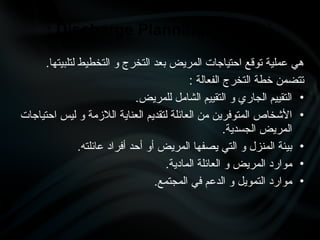 .‫لتلبيتها‬ ‫التخطيط‬ ‫و‬ ‫التخرج‬ ‫بعد‬ ‫المريض‬ ‫احتياجات‬ ‫توقع‬ ‫عملية‬ ‫هي‬
: ‫الفعالة‬ ‫التخرج‬ ‫خطة‬ ‫تتضمن‬
•
.‫للمريض‬ ‫الشامل‬ ‫التقييم‬ ‫و‬ ‫الجاري‬ ‫التقييم‬
•
‫احتياجات‬ ‫ليس‬ ‫و‬ ‫الالزمة‬ ‫العناية‬ ‫لتقديم‬ ‫العائلة‬ ‫من‬ ‫المتوفرين‬ ‫األشخاص‬
.‫الجسدية‬ ‫المريض‬
•
.‫عائلته‬ ‫أفراد‬ ‫أحد‬ ‫أو‬ ‫المريض‬ ‫يصفها‬ ‫التي‬ ‫و‬ ‫المنزل‬ ‫بيئة‬
•
.‫المادية‬ ‫العائلة‬ ‫و‬ ‫المريض‬ ‫موارد‬
•
.‫المجتمع‬ ‫في‬ ‫الدعم‬ ‫و‬ ‫التمويل‬ ‫موارد‬
‫التخرج‬ ‫خطة‬
Discharge Planning
:
 