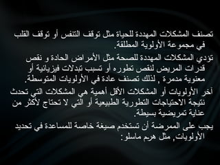 ‫القلب‬ ‫توقف‬ ‫أو‬ ‫التنفس‬ ‫توقف‬ ‫مثل‬ ‫للحياة‬ ‫المهددة‬ ‫المشكالت‬ ‫تصنف‬
.‫المطلقة‬ ‫األولوية‬ ‫مجموعة‬ ‫في‬
‫نقص‬ ‫و‬ ‫الحادة‬ ‫األمراض‬ ‫مثل‬ ‫للصحة‬ ‫المهددة‬ ‫المشكالت‬ ‫تؤدي‬
‫أو‬ ‫فيزيائية‬ ‫تبدالت‬ ‫تسبب‬ ‫أو‬ ‫تطوره‬ ‫لنقص‬ ‫المريض‬ ‫قدرات‬
.‫المتوسطة‬ ‫األولويات‬ ‫في‬ ‫عادة‬ ‫تصنف‬ ‫لذلك‬ , ‫مدمرة‬ ‫معنوية‬
‫تحدث‬ ‫التي‬ ‫المشكالت‬ ‫هي‬ ‫أهمية‬ ‫األقل‬ ‫المشكالت‬ ‫أو‬ ‫األولويات‬ ‫آخر‬
‫من‬ ‫ألكثر‬ ‫تحتاج‬ ‫ال‬ ‫التي‬ ‫أو‬ ‫الطبيعية‬ ‫التطورية‬ ‫االحتياجات‬ ‫نتيجة‬
.‫بسيطة‬ ‫تمريضية‬ ‫عناية‬
‫تحديد‬ ‫في‬ ‫للمساعدة‬ ‫خاصة‬ ‫صيغة‬ ‫تستخدم‬ ‫أن‬ ‫الممرضة‬ ‫على‬ ‫يجب‬
:‫ماسلو‬ ‫•م‬
‫ر‬‫ه‬ ‫مثل‬ ,‫األولويات‬
 