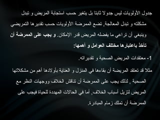 ‫تبدل‬ ‫و‬ ‫المريض‬ ‫استجابة‬ ‫حسب‬ ‫يتغير‬ ‫بل‬ ‫ثابتا‬ ‫جدوال‬ ‫ليس‬ ‫األولويات‬ ‫جدول‬
‫التمريضي‬ ‫تقديرها‬ ‫حسب‬ ‫األولويات‬ ‫الممرضة‬ ‫تضع‬ ,‫المعالجة‬ ‫تبدل‬ ‫و‬ ‫مشكلته‬
.‫اإلمكان‬ ‫قدر‬ ‫المريض‬ ‫يفضله‬ ‫ما‬ ‫تراعي‬ ‫أن‬ ‫وينبغي‬
‫أن‬ ‫الممرضة‬ ‫على‬ ‫يجب‬ ‫و‬
:‫أهمها‬ ‫و‬ ‫العوامل‬ ‫مختلف‬ ‫باعتبارها‬ ‫تأخذ‬
1
.‫تقديراته‬ ‫و‬ ‫الصحية‬ ‫المريض‬ ‫معتقدات‬ -
‫مشكالتها‬ ‫من‬ ‫أهم‬ ‫بأوالدها‬ ‫العناية‬ ‫و‬ ‫المنزل‬ ‫في‬ ‫بقاءها‬ ‫أن‬ ‫المريضة‬ ‫تعتقد‬ ‫قد‬ ‫مثال‬
‫مع‬ ‫النظر‬ ‫ووجهات‬ ‫الخالف‬ ‫تناقش‬ ‫أن‬ ‫الممرضة‬ ‫على‬ ‫يجب‬ ‫لذلك‬ , ‫الصحية‬
‫على‬ ‫فيجب‬ ‫للحياة‬ ‫المهددة‬ ‫الحاالت‬ ‫في‬ ‫أما‬ ,‫الخالف‬ ‫أسباب‬ ‫لتزيل‬ ‫المريض‬
.‫المبادرة‬ ‫زمام‬ ‫تملك‬ ‫أن‬ ‫الممرضة‬
 