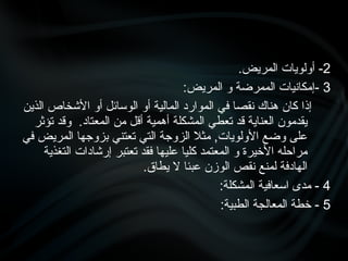 2
.‫المريض‬ ‫أولويات‬ -
3
:‫المريض‬ ‫و‬ ‫الممرضة‬ ‫إمكانيات‬-
‫الذين‬ ‫األشخاص‬ ‫أو‬ ‫الوسائل‬ ‫أو‬ ‫المالية‬ ‫الموارد‬ ‫في‬ ‫نقصا‬ ‫هناك‬ ‫كان‬ ‫إذا‬
‫تؤثر‬ ‫وقد‬ .‫المعتاد‬ ‫من‬ ‫أقل‬ ‫أهمية‬ ‫المشكلة‬ ‫تعطي‬ ‫قد‬ ‫العناية‬ ‫يقدمون‬
‫في‬ ‫المريض‬ ‫بزوجها‬ ‫تعتني‬ ‫التي‬ ‫الزوجة‬ ‫مثال‬ ,‫األولويات‬ ‫وضع‬ ‫على‬
‫التغذية‬ ‫إرشادات‬ ‫تعتبر‬ ‫فقد‬ ‫عليها‬ ‫كليا‬ ‫المعتمد‬ ‫و‬ ‫األخيرة‬ ‫مراحله‬
.‫يطاق‬ ‫ال‬ ‫عبئا‬ ‫الوزن‬ ‫نقص‬ ‫لمنع‬ ‫الهادفة‬
4
:‫المشكلة‬ ‫اسعافية‬ ‫مدى‬ -
5
:‫الطبية‬ ‫المعالجة‬ ‫خطة‬ -
 