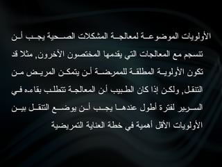 ‫أ•••ن‬ ‫يج•••ب‬ ‫الص•••حية‬ ‫المشكالت‬ ‫لمعالج•••ة‬ ‫الموضوع•••ة‬ ‫األولويات‬
‫قد‬ ‫مثال‬ ,‫اآلخرون‬ ‫المختصون‬ ‫يقدمها‬ ‫التي‬ ‫المعالجات‬ ‫مع‬ ‫تنسجم‬
‫م••ن‬ ‫المري••ض‬ ‫يتمك••ن‬ ‫أ••ن‬ ‫•ض••ة‬
‫ر‬‫للمم‬ ‫المطلق••ة‬ ‫األولوي••ة‬ ‫تكون‬
‫•ي‬•‫ف‬ ‫•ه‬•‫بقاء‬ ‫•ب‬•‫تتطل‬ ‫•ة‬•‫المعالج‬ ‫•ن‬•‫أ‬ ‫•بيب‬•‫الط‬ ‫كان‬ ‫إذا‬ ‫•ن‬•‫ولك‬ ,‫•ل‬•‫التنق‬
‫بي•••ن‬ ‫التنق•••ل‬ ‫يوض•••ع‬ ‫أ•••ن‬ ‫يج•••ب‬ ‫عنده•••ا‬ ‫أطول‬ ‫لفترة‬ ‫•ير‬
‫ر‬•••‫الس‬
‫التمريضية‬ ‫العناية‬ ‫خطة‬ ‫في‬ ‫أهمية‬ ‫األقل‬ ‫األولويات‬
 