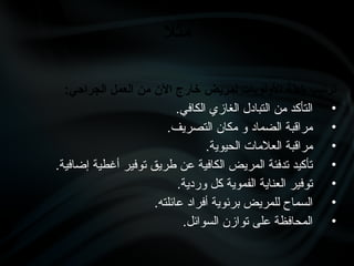 :‫الجراحي‬ ‫العمل‬ ‫من‬ ‫اآلن‬ ‫خارج‬ ‫لمريض‬ ‫األولويات‬ ‫خطة‬ ‫ترتيب‬
•
.‫الكافي‬ ‫الغازي‬ ‫التبادل‬ ‫من‬ ‫التأكد‬
•
.‫التصريف‬ ‫مكان‬ ‫و‬ ‫الضماد‬ ‫مراقبة‬
•
.‫الحيوية‬ ‫العالمات‬ ‫مراقبة‬
•
.‫إضافية‬ ‫أغطية‬ ‫توفير‬ ‫طريق‬ ‫عن‬ ‫الكافية‬ ‫المريض‬ ‫تدفئة‬ ‫تأكيد‬
•
.‫وردية‬ ‫كل‬ ‫الفموية‬ ‫العناية‬ ‫توفير‬
•
.‫عائلته‬ ‫أفراد‬ ‫برئوية‬ ‫للمريض‬ ‫السماح‬
•
.‫السوائل‬ ‫توازن‬ ‫على‬ ‫المحافظة‬
‫مثال‬
 