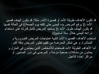 ‫قصير‬ ‫الهدف‬ ‫يكون‬ ‫قد‬ :‫مثال‬ ,‫األمد‬ ‫قصيرة‬ ‫أو‬ ‫األمد‬ ‫طويلة‬ ‫األهداف‬ ‫تكون‬ ‫قد‬
‫نفسها‬ ‫الحالة‬ ‫في‬ ))‫الجمعة‬ ‫يوم‬ ‫كتفه‬ ‫حتى‬ ‫اليمنى‬ ‫يده‬ ‫المريض‬ ‫يرفع‬ (( ‫األمد‬
‫استخدام‬ ‫على‬ ‫قدرته‬ ‫كامل‬ ‫المريض‬ ‫يستعيد‬ (( ‫األمد‬ ‫طويل‬ ‫الهدف‬ ‫يكون‬ ‫قد‬
.))‫أسابيع‬ ‫ستة‬ ‫خالل‬ ‫اليمنى‬ ‫ذراعه‬
‫و‬ ‫الضرورية‬ ‫المريض‬ ‫احتياجات‬ ‫لتلبية‬ ‫األمد‬ ‫القصيرة‬ ‫األهداف‬ ‫تستخدم‬
.‫أكبر‬ ‫بدقة‬ ‫المريض‬ ‫تطور‬ ‫تقييم‬ ‫من‬ ‫الممرضة‬ ‫تمكن‬ ‫هي‬ ‫و‬ ,‫المباشرة‬
‫و‬ ‫المنزل‬ ‫في‬ ‫يعيشون‬ ‫الذين‬ ‫لألشخاص‬ ‫فتستخدم‬ ‫األمد‬ ‫الطويلة‬ ‫األهداف‬ ‫أما‬
‫أو‬ ,‫المسنين‬ ‫دور‬ ‫في‬ ‫للمرضى‬ ‫و‬ ‫مزمنة‬ ‫صحية‬ ‫مشكالت‬ ‫من‬ ‫يعانون‬
.‫التأهيل‬ ‫إعادة‬ ‫مراكز‬
‫األمد‬ ‫قصيرة‬ ‫األهداف‬ ‫و‬ ‫األمد‬ ‫طويلة‬ ‫األهداف‬
 