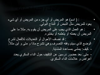 •
‫الموضوع‬
‫شيء‬ ‫أي‬ ‫أو‬ ‫المريض‬ ‫من‬ ‫جزء‬ ‫أي‬ ‫أو‬ ‫المريض‬ ‫هو‬ )‫اسم‬ ( :
.‫البولي‬ ‫النتاج‬ ‫أو‬ ‫النبض‬ ‫مثل‬ ‫للمريض‬ ‫يعود‬
•
‫الفعل‬
‫على‬ ‫ما‬ ‫مثال‬ ,‫به‬ ‫يقوم‬ ‫أن‬ ‫المريض‬ ‫على‬ ‫يجب‬ ‫الذي‬ ‫العمل‬ ‫هو‬ :
.‫يختبره‬ ‫أو‬ ‫يتعلمه‬ ‫أو‬ ‫يعمله‬ ‫أن‬ ‫المريض‬
•
‫التعديالت‬ ‫أو‬ ‫األحوال‬
‫لشرح‬ ‫لألفعال‬ ‫التعديالت‬ ‫أو‬ ‫األحوال‬ ‫تضاف‬ ‫قد‬ :
:‫مثال‬ ‫أين‬ ‫و‬ ‫متى‬ ‫و‬ ‫ماذا‬ ‫تشرح‬ ‫وهي‬.‫التصرف‬ ‫وفقه‬ ‫سيتم‬ ‫الذي‬ ‫الوضع‬
.‫المشاية‬ ‫بمساعدة‬ ‫يمشي‬ :‫كيف‬ -
‫يعدد‬ ‫السكري‬ ‫الداء‬ ‫حول‬ ‫التثقيف‬ ‫عن‬ ‫درسين‬ ‫حضور‬ ‫بعد‬ :‫متى‬ -
.‫السكري‬ ‫الداء‬ ‫عالمات‬ ‫و‬ ‫أعراض‬
‫المتوقعة‬ ‫النتيجة‬ / ‫الهدف‬ ‫عبارات‬ ‫عناصر‬
 