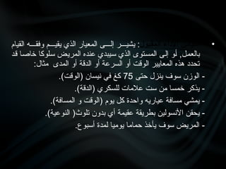 •
‫المقبول‬ ‫األداء‬ ‫مقياس‬
‫القيام‬ ‫وفق•••ه‬ ‫يقي•••م‬ ‫الذي‬ ‫المعيار‬ ‫إل•••ى‬ ‫يشي•••ر‬ :
‫•د‬‫ق‬ ‫•ا‬‫ص‬‫خا‬ ‫•لوكا‬‫س‬ ‫•ض‬‫ي‬‫المر‬ ‫عنده‬ ‫•يبدي‬‫س‬ ‫الذي‬ ‫•توى‬‫س‬‫الم‬ ‫•ى‬‫ل‬‫إ‬ ‫•و‬‫أ‬ ,‫•ل‬‫م‬‫بالع‬
:‫مثال‬ ‫المدى‬ ‫أو‬ ‫الدقة‬ ‫أو‬ ‫السرعة‬ ‫أو‬ ‫الوقت‬ ‫المعايير‬ ‫هذه‬ ‫تحدد‬
‫حتى‬ ‫ينزل‬ ‫سوف‬ ‫الوزن‬ -
75
.)‫(الوقت‬ ‫نيسان‬ ‫في‬ ‫كغ‬
.)‫(الدقة‬ ‫للسكري‬ ‫عالمات‬ ‫ست‬ ‫من‬ ‫خمسا‬ ‫يذكر‬ -
.)‫المسافة‬ ‫و‬ ‫(الوقت‬ ‫يوم‬ ‫كل‬ ‫واحدة‬ ‫عياريه‬ ‫مسافة‬ ‫يمشي‬ -
.)‫النوعية‬ (‫تلوث‬ ‫بدون‬ ‫أي‬ ‫عقيمة‬ ‫بطريقة‬ ‫األنسولين‬ ‫يحقن‬ -
.‫أسبوع‬ ‫لمدة‬ ‫يوميا‬ ‫حماما‬ ‫يأخذ‬ ‫سوف‬ ‫المريض‬ -
 