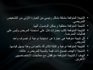 •
‫التشخيص‬ ‫من‬ ‫األولى‬ ‫العبارة‬ ‫من‬ ‫رئيسي‬ ‫بشكل‬ ‫مشتقة‬ ‫المتوقعة‬ ‫النتيجة‬
.‫التمريضي‬
•
.‫اليها‬ ‫الوصول‬ ‫يمكن‬ ‫و‬ ‫منطقية‬ ‫المتوقعة‬ ‫النتيجة‬
•
‫على‬ ‫وليس‬ ‫المريض‬ ‫استجابة‬ ‫على‬ ‫تدل‬ ‫بعبارات‬ ‫تكتب‬ ‫المتوقعة‬ ‫النتيجة‬
.‫الممرضة‬ ‫فعاليات‬
•
‫واحد‬ ‫تصرف‬ ‫أو‬ ‫نوعية‬ ‫استجابة‬ ‫عن‬ ‫عبارة‬ ‫هي‬ ‫متوقعة‬ ‫نتيجة‬ ‫كل‬
.‫للمريض‬
•
.‫قياسها‬ ‫يسهل‬ ‫وهذا‬ ‫بالحواس‬ ‫لالدراك‬ ‫قابلة‬ ‫و‬ ‫نوعية‬ ‫المتوقعة‬ ‫النتيجة‬
•
.‫عائلته‬ ‫و‬ ‫للمريض‬ ‫بالنسبة‬ ‫قيمة‬ ‫ذات‬ ‫تصبح‬ ‫الهدف‬ / ‫النتيجة‬
•
‫االختصاصيين‬ ‫معالجات‬ ‫مع‬ ‫متوافقان‬ ‫المتوقعة‬ ‫النتيجة‬ / ‫الهدف‬
.‫االخرين‬
‫المتوقعة‬ ‫النتائج‬ / ‫األهداف‬ ‫مميزات‬
 