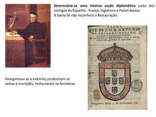 Desenvolve-se uma intensa acção diplomática  junto dos inimigos da Espanha - França, Inglaterra e Países Baixos.  A Santa Sé não reconhece a Restauração. Reorganizou-se o exército, produziram-se armas e munições, restauraram-se fortalezas. 