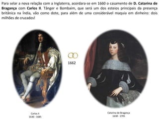 Para selar a nova relação com a Inglaterra, acordara-se em 1660 o casamento de  D. Catarina de Bragança  com  Carlos II . Tânger e Bombaim, que será um dos esteios principais da presença britânica na Índia, vão como dote, para além de uma considerável maquia em dinheiro: dois milhões de cruzados! 1662 Catarina de Bragança 1638 - 1705 Carlos II 1630 - 1685 