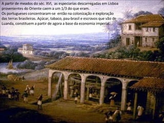 A partir de meados do séc. XVI,  as especiarias descarregadas em Lisboa provenientes do Oriente caem a um 1/3 do que eram.  Os portugueses concentraram-se  então na colonização e exploração das terras brasileiras. Açúcar, tabaco, pau-brasil e escravos que vão de Luanda, constituem a partir de agora a base da economia imperial.  