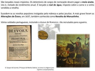 São lançados novos impostos. Os detentores de cargos de nomeação devem pagar a  meia anata , isto é, metade do rendimento anual. É lançado o  real de água , imposto sobre a carne e o vinho vendidos a retalho. Sucedem-se as revoltas populares instigadas pela nobreza e pelos jesuítas. A mais grave foram as  Alterações de Évora , em 1637, também conhecida como  Revolta do Manuelinho . Vários soldados portugueses, incluindo o duque de Bragança, são recrutados para a guerra. D. Gaspar de Guzmán, 9º duque de Medina Sidónia, ao entrar no Algarve para reprimir os levantamentos. 