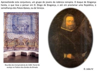 Aproveitando esta conjuntura, um grupo de jovens da nobreza conspira. O duque de Bragança hesita, o que leva a pensar em D. Diogo de Bragança, e até em proclamar uma República, à semelhança dos Países Baixos, ou de Veneza. Reunião dos Conspiradores de 1640. Painel de azulejo no Palácio dos Condes de Almada D. João IV 