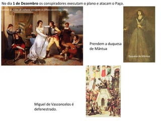 No dia  1 de Dezembro  os conspiradores executam o plano e atacam o Paço. Prendem a duquesa de Mântua Miguel de Vasconcelos é defenestrado. Vieira Portuense:  D. Filipa de Vilhena armando os filhos cavaleiros ; 1801 Duquesa de Mântua 