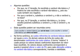 45
! Algumas questões:
! Por que, na 1ª iteração, foi escolhida a variável não-básica x1?
Poderia ter sido escolhida a variável não-básica x2, pois seu
custo também era negativo.
! Por que a variável x1 substituiu a variável x4 e não a variável x3
na base?
! Por que, na 2ª iteração, a variável não-básica x2 (a única
escolha possível) substituiu a variável x3 e não a variável x1 na
base?
! Estas questões podem ser resumidas como:
! Na forma canônica, os custos referentes às variáveis básicas devem
ser iguais a zero. Os demais valores da linha de custos são
denominados coeficientes de custo relativo. O termo "relativo" é
usado porque os valores desses coeficientes dependem do vetor-
base escolhido. Os valores desses coeficientes correspondem a
quanto é possível alterar o valor da FO, para cada alteração unitária
na variável não-básica correspondente, mantida a viabilidade.
Como escolher a variável (básica) que sai da base e como escolher a variável
(não-básica) que entra na base?
 