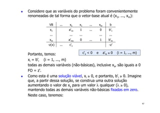 47
! Considere que as variáveis do problema foram convenientemente
renomeadas de tal forma que o vetor-base atual é (x1, ..., xm):
Portanto, temos:
xi = b'i (i = 1, ..., m)
todas as demais variáveis (não-básicas), inclusive xs, são iguais a 0
FO = z'.
! Como esta é uma solução viável, xi ≥ 0, e portanto, b'i ≥ 0. Imagine
que, a partir dessa solução, se construa uma outra solução
aumentando o valor de xs para um valor λ qualquer (λ ≥ 0),
mantendo todas as demais variáveis não-básicas fixadas em zero.
Neste caso, teremos:
VB ... xs x1 ... xm b
x1 a'1s 1 ... 0 b'1
... ... ... ... ...
xm a'ms 0 ... 1 b'm
-z(x) ... c's -z'
c's < 0 e a'is ≤ 0 (i = 1, ..., m)
 
