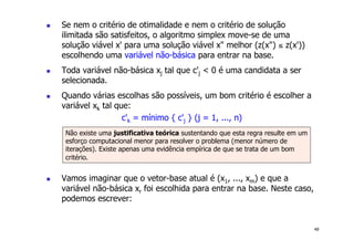 49
! Se nem o critério de otimalidade e nem o critério de solução
ilimitada são satisfeitos, o algoritmo simplex move-se de uma
solução viável x' para uma solução viável x" melhor (z(x") ≤ z(x'))
escolhendo uma variável não-básica para entrar na base.
! Toda variável não-básica xj tal que c'j < 0 é uma candidata a ser
selecionada.
! Quando várias escolhas são possíveis, um bom critério é escolher a
variável xk tal que:
c'k = mínimo { c'j } (j = 1, ..., n)
! Vamos imaginar que o vetor-base atual é (x1, ..., xm) e que a
variável não-básica xr foi escolhida para entrar na base. Neste caso,
podemos escrever:
Não existe uma justificativa teórica sustentando que esta regra resulte em um
esforço computacional menor para resolver o problema (menor número de
iterações). Existe apenas uma evidência empírica de que se trata de um bom
critério.
 