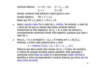 50
variáveis básicas: xi = b'i – a'irλ (i = 1, ..., m)
xr = λ (λ ≥ 0)
demais variáveis (não-básicas): todas iguais a zero
função-objetivo: FO = z' + c'rλ
Notar que FO ≤ z', pois c'r < 0 e λ ≥ 0.
! Assim, quanto maior for o valor de λ, melhor. No entanto, o valor de
λ deve ser tal que os valores das atuais variáveis básicas
mantenham-se não-negativos. Se a'ir < 0, o valor da variável xi
correspondente continuará sendo não-negativo, qualquer que seja o
valor de λ.
! Para a'ir > 0, a condição b'i – a'irλ ≥ 0 implica em λ ≤ (b'i/a'ir).
Portanto, o maior valor possível para xr será:
θ = mínimo { b'i/a'ir | a'ir > 0, i = 1, ..., m }
Observe que deve existir pelo menos um a'ir > 0 pois, do contrário,
o critério de solução ilimitada estaria satisfeito. Esta operação é
conhecida como teste da razão (θ é denominado razão mínima) e
identifica a linha correspondente à variável (básica) que deve sair da
base (linha do pivô).
 