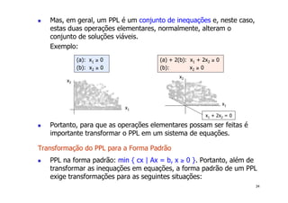 34
! Mas, em geral, um PPL é um conjunto de inequações e, neste caso,
estas duas operações elementares, normalmente, alteram o
conjunto de soluções viáveis.
Exemplo:
! Portanto, para que as operações elementares possam ser feitas é
importante transformar o PPL em um sistema de equações.
Transformação do PPL para a Forma Padrão
! PPL na forma padrão: min { cx | Ax = b, x ≥ 0 }. Portanto, além de
transformar as inequações em equações, a forma padrão de um PPL
exige transformações para as seguintes situações:
(a): x1 ≥ 0
(b): x2 ≥ 0
(a) + 2(b): x1 + 2x2 ≥ 0
(b): x2 ≥ 0
x1
x2
x1
x2
x1 + 2x2 = 0
 