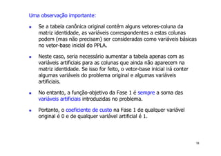 58
Uma observação importante:
! Se a tabela canônica original contém alguns vetores-coluna da
matriz identidade, as variáveis correspondentes a estas colunas
podem (mas não precisam) ser consideradas como variáveis básicas
no vetor-base inicial do PPLA.
! Neste caso, seria necessário aumentar a tabela apenas com as
variáveis artificiais para as colunas que ainda não aparecem na
matriz identidade. Se isso for feito, o vetor-base inicial irá conter
algumas variáveis do problema original e algumas variáveis
artificiais.
! No entanto, a função-objetivo da Fase 1 é sempre a soma das
variáveis artificiais introduzidas no problema.
! Portanto, o coeficiente de custo na Fase 1 de qualquer variável
original é 0 e de qualquer variável artificial é 1.
 