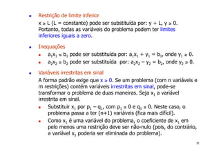 35
! Restrição de limite inferior
x ≥ L (L = constante) pode ser substituída por: y + L, y ≥ 0.
Portanto, todas as variáveis do problema podem ter limites
inferiores iguais a zero.
! Inequações
! a1x1 ≤ b1 pode ser substituída por: a1x1 + y1 = b1, onde y1 ≥ 0.
! a2x2 ≥ b2 pode ser substituída por: a2x2 – y2 = b2, onde y2 ≥ 0.
! Variáveis irrestritas em sinal
A forma padrão exige que x ≥ 0. Se um problema (com n variáveis e
m restrições) contém variáveis irrestritas em sinal, pode-se
transformar o problema de duas maneiras. Seja x1 a variável
irrestrita em sinal.
! Substituir x1 por p1 – q1, com p1 ≥ 0 e q1 ≥ 0. Neste caso, o
problema passa a ter (n+1) variáveis (fica mais difícil).
! Como x1 é uma variável do problema, o coeficiente de x1 em
pelo menos uma restrição deve ser não-nulo (pois, do contrário,
a variável x1 poderia ser eliminada do problema).
 