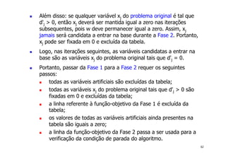 62
! Além disso: se qualquer variável xj do problema original é tal que
d'j > 0, então xj deverá ser mantida igual a zero nas iterações
subsequentes, pois w deve permanecer igual a zero. Assim, xj
jamais será candidata a entrar na base durante a Fase 2. Portanto,
xj pode ser fixada em 0 e excluída da tabela.
! Logo, nas iterações seguintes, as variáveis candidatas a entrar na
base são as variáveis xj do problema original tais que d'j = 0.
! Portanto, passar da Fase 1 para a Fase 2 requer os seguintes
passos:
! todas as variáveis artificiais são excluídas da tabela;
! todas as variáveis xj do problema original tais que d'j > 0 são
fixadas em 0 e excluídas da tabela;
! a linha referente à função-objetivo da Fase 1 é excluída da
tabela;
! os valores de todas as variáveis artificiais ainda presentes na
tabela são iguais a zero;
! a linha da função-objetivo da Fase 2 passa a ser usada para a
verificação da condição de parada do algoritmo.
 