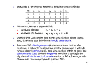 64
! Efetuando o "pricing out" teremos a seguinte tabela canônica:
! Neste caso, tem-se a seguinte SVB:
! variáveis básicas: x5 = 1, x6 = 0
! variáveis não-básicas: x1 = x2 = x3 = x4 = 0
! Quando uma SVB contém pelo menos uma variável básica igual a
zero, diz-se que esta SVB é uma solução degenerada.
! Para uma SVB não-degenerada (todas as variáveis básicas são
positivas), a aplicação do algoritmo simplex garante que o valor da
função-objetivo diminui (pois, para uma variável entrar na base, seu
coeficiente de custo deve ser negativo). Portanto, a aplicação do
algoritmo diminui monotonicamente o valor da FO até alcançar valor
ótimo e não haverá repetição de qualquer SVB.
VB x1 x2 x3 x4 x5 x6 b
x5 1 1 -1 0 1 0 1
x6 1 -1 0 -1 0 1 0
-z -1 -1 0 0 0 0 0
-w -2 0 1 1 0 0 -1
 