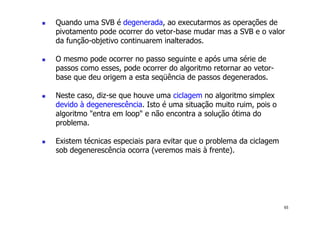 65
! Quando uma SVB é degenerada, ao executarmos as operações de
pivotamento pode ocorrer do vetor-base mudar mas a SVB e o valor
da função-objetivo continuarem inalterados.
! O mesmo pode ocorrer no passo seguinte e após uma série de
passos como esses, pode ocorrer do algoritmo retornar ao vetor-
base que deu origem a esta seqüência de passos degenerados.
! Neste caso, diz-se que houve uma ciclagem no algoritmo simplex
devido à degenerescência. Isto é uma situação muito ruim, pois o
algoritmo "entra em loop" e não encontra a solução ótima do
problema.
! Existem técnicas especiais para evitar que o problema da ciclagem
sob degenerescência ocorra (veremos mais à frente).
 