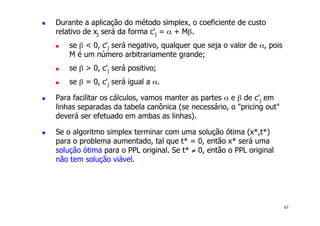 67
! Durante a aplicação do método simplex, o coeficiente de custo
relativo de xj será da forma c'j = α + Mβ.
! se β < 0, c'j será negativo, qualquer que seja o valor de α, pois
M é um número arbitrariamente grande;
! se β > 0, c'j será positivo;
! se β = 0, c'j será igual a α.
! Para facilitar os cálculos, vamos manter as partes α e β de c'j em
linhas separadas da tabela canônica (se necessário, o "pricing out"
deverá ser efetuado em ambas as linhas).
! Se o algoritmo simplex terminar com uma solução ótima (x*,t*)
para o problema aumentado, tal que t* = 0, então x* será uma
solução ótima para o PPL original. Se t* ≠ 0, então o PPL original
não tem solução viável.
 