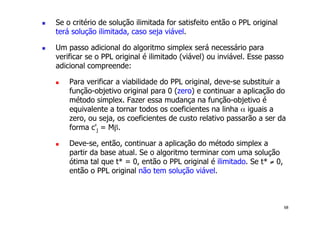 68
! Se o critério de solução ilimitada for satisfeito então o PPL original
terá solução ilimitada, caso seja viável.
! Um passo adicional do algoritmo simplex será necessário para
verificar se o PPL original é ilimitado (viável) ou inviável. Esse passo
adicional compreende:
! Para verificar a viabilidade do PPL original, deve-se substituir a
função-objetivo original para 0 (zero) e continuar a aplicação do
método simplex. Fazer essa mudança na função-objetivo é
equivalente a tornar todos os coeficientes na linha α iguais a
zero, ou seja, os coeficientes de custo relativo passarão a ser da
forma c'j = Mβ.
! Deve-se, então, continuar a aplicação do método simplex a
partir da base atual. Se o algoritmo terminar com uma solução
ótima tal que t* = 0, então o PPL original é ilimitado. Se t* ≠ 0,
então o PPL original não tem solução viável.
 