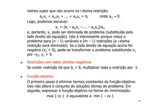 36
Vamos supor que isto ocorre na i-ésima restrição:
ai1x1 + a12x2 + ... + ainxn = bi onde ai1 ≠ 0.
Logo, podemos escrever:
x1 = (bi – ai2x2 – ... – ainxn)/ai1
e, portanto, x1 pode ser eliminada do problema (substituída pelo
lado direito da equação). Isto é interessante porque reduz o
problema para (n – 1) variáveis e (m – 1) restrições (a i-ésima
restrição será eliminada). Se o lado direito da equação acima for
negativo (x1 < 0), pode-se transformar o problema substituindo x1
por –y1, y1 > 0.
! Restrições com lados direitos negativos
Se existir restrição tal que bi < 0, multiplicar toda a restrição por -1.
! Função-objetivo
O primeiro passo é eliminar termos constantes da função-objetivo.
Isto não altera o conjunto de soluções ótimas do problema. Em
seguida, expressar a função-objetivo na forma de minimização:
max { cx } é equivalente a min { – cx }
 