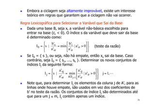 75
! Embora a ciclagem seja altamente improvável, existe um interesse
teórico em regras que garantem que a ciclagem não vai ocorrer.
Regra Lexicográfica para Selecionar a Variável que Sai da Base
! Dada uma base B, seja xr a variável não-básica escolhida para
entrar na base (cr < 0). O índice s da variável que deve sair da base
é determinado como:
! Se I0 = { s }, ou seja, não há empate, então xs sai da base. Caso
contrário, seja I0 = { s1, ..., sk }. Determinar os novos conjuntos de
índices Ij da seguinte forma:
! Note que, para determinar Ij os elementos da coluna j de A', para as
linhas onde houve empate, são usados em vez dos coeficientes de
b' no teste da razão. Os conjuntos de índice Ij são determinados até
que para um j ≤ m, Ij contém apenas um índice.
(teste da razão)
 