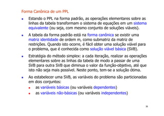 38
Forma Canônica de um PPL
! Estando o PPL na forma padrão, as operações elementares sobre as
linhas da tabela transformam o sistema de equações em um sistema
equivalente (ou seja, com mesmo conjunto de soluções viáveis).
! A tabela da forma padrão está na forma canônica se existir uma
matriz identidade de ordem m, como submatriz da matriz de
restrições. Quando isto ocorre, é fácil obter uma solução viável para
o problema, que é conhecida como solução viável básica (SVB).
! Estratégia do método simplex: a cada iteração, realizar as operações
elementares sobre as linhas da tabela de modo a passar de uma
SVB para outra SVB que diminua o valor da função-objetivo, até que
isto não seja mais possível. Neste ponto, tem-se a solução ótima.
! Ao estabelecer uma SVB, as variáveis do problema são particionadas
em dois conjuntos:
! as variáveis básicas (ou variáveis dependentes)
! as variáveis não-básicas (ou variáveis independentes)
 