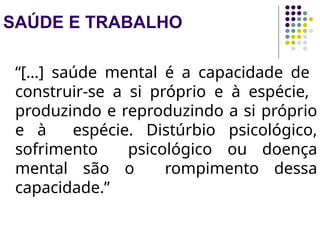 SAÚDE E TRABALHO
“[…] saúde mental é a capacidade de
construir-se a si próprio e à espécie,
produzindo e reproduzindo a si próprio
e à espécie. Distúrbio psicológico,
sofrimento psicológico ou doença
mental são o rompimento dessa
capacidade.”
 