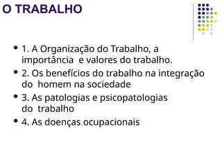 O TRABALHO
 1. A Organização do Trabalho, a
importância e valores do trabalho.
 2. Os benefícios do trabalho na integração
do homem na sociedade
 3. As patologias e psicopatologias
do trabalho
 4. As doenças ocupacionais
 