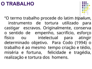 O TRABALHO
“O termo trabalho procede do latim tripalium,
instrumento de tortura utilizado para
castigar escravos. Originalmente, conserva
o sentido de empenho, sacrifício, esforço
físico ou intelectual para atingir
determinado objetivo. Para Codo (1994) o
trabalho é ao mesmo tempo criação e tédio,
miséria e fortuna, felicidade e tragédia,
realização e tortura dos homens.
 