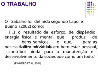 O TRABALHO
O trabalho foi definido segundo Lapo e
Bueno (2002) como:
energia física e mental, que produz
bens serviços e que, para
além de satisfazer
[...] o resultado de esforço, de dispêndio
de
e as
necessidades individuais e o bem-estar pessoal,
contribui ainda para a manutenção e
desenvolvimento da sociedade como um todo.”
(PINHEIRO ET AL, 2004)
 