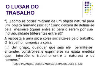 O LUGAR DO
TRABALHO
“[…] como as coisas migram de um objeto natural para
um objeto humano (social)? Como deixam de definir-se
pela mesmice (iguais entre si) para o serem por sua
individualidade (diferentes entre si)?
A resposta é uma só: a coisa socializa-se pelo trabalho.
O trabalho humaniza a coisa.
[…] Um grupo, qualquer que seja ele, permite-se
entender, constrói-se e exprime-se na exata medida
que interpõe o trabalho entre a natureza e os
homens.”
(CODO IN ZANELLI, BORGES-ANDRADE E BASTOS, 2004, p. 278)
 