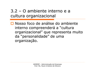 3.2 – O ambiente interno e a
cultura organizacional
 Nosso foco de análise do ambiente
  interno compreenderá a “cultura
  organizacional” que representa muito
  da “personalidade” de uma
  organização.




           ADMEMP – Administração de Empresas
            Prof. Ms. Paulo Cristiano de Oliveira
 