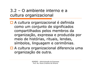 3.2 – O ambiente interno e a
cultura organizacional
 A cultura organizacional é definida
  como um conjunto de significados
  compartilhados pelos membros da
  organização, expressa e produzida por
  meio de histórias, rituais, lendas,
  símbolos, linguagem e cerimônias.
 A cultura organizacional diferencia uma
  organização de outra.

            ADMEMP – Administração de Empresas
             Prof. Ms. Paulo Cristiano de Oliveira
 