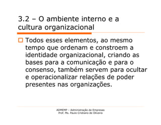 3.2 – O ambiente interno e a
cultura organizacional
 Todos esses elementos, ao mesmo
  tempo que ordenam e constroem a
  identidade organizacional, criando as
  bases para a comunicação e para o
  consenso, também servem para ocultar
  e operacionalizar relações de poder
  presentes nas organizações.


           ADMEMP – Administração de Empresas
            Prof. Ms. Paulo Cristiano de Oliveira
 