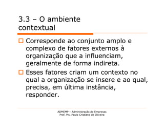 3.3 – O ambiente
contextual
 Corresponde ao conjunto amplo e
  complexo de fatores externos à
  organização que a influenciam,
  geralmente de forma indireta.
 Esses fatores criam um contexto no
  qual a organização se insere e ao qual,
  precisa, em última instância,
  responder.

            ADMEMP – Administração de Empresas
             Prof. Ms. Paulo Cristiano de Oliveira
 