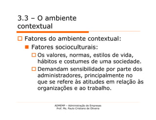 3.3 – O ambiente
contextual
 Fatores do ambiente contextual:
   Fatores socioculturais:
     Os valores, normas, estilos de vida,
      hábitos e costumes de uma sociedade.
     Demandam sensibilidade por parte dos
      administradores, principalmente no
      que se refere às atitudes em relação às
      organizações e ao trabalho.


            ADMEMP – Administração de Empresas
             Prof. Ms. Paulo Cristiano de Oliveira
 