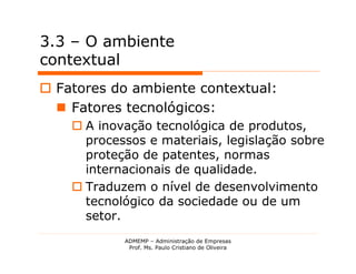 3.3 – O ambiente
contextual
 Fatores do ambiente contextual:
   Fatores tecnológicos:
     A inovação tecnológica de produtos,
      processos e materiais, legislação sobre
      proteção de patentes, normas
      internacionais de qualidade.
     Traduzem o nível de desenvolvimento
      tecnológico da sociedade ou de um
      setor.
            ADMEMP – Administração de Empresas
             Prof. Ms. Paulo Cristiano de Oliveira
 