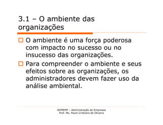 3.1 – O ambiente das
organizações
 O ambiente é uma força poderosa
  com impacto no sucesso ou no
  insucesso das organizações.
 Para compreender o ambiente e seus
  efeitos sobre as organizações, os
  administradores devem fazer uso da
  análise ambiental.


           ADMEMP – Administração de Empresas
            Prof. Ms. Paulo Cristiano de Oliveira
 