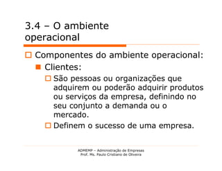3.4 – O ambiente
operacional
 Componentes do ambiente operacional:
   Clientes:
     São pessoas ou organizações que
      adquirem ou poderão adquirir produtos
      ou serviços da empresa, definindo no
      seu conjunto a demanda ou o
      mercado.
     Definem o sucesso de uma empresa.


            ADMEMP – Administração de Empresas
             Prof. Ms. Paulo Cristiano de Oliveira
 