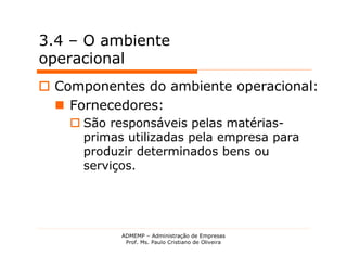 3.4 – O ambiente
operacional
 Componentes do ambiente operacional:
   Fornecedores:
     São responsáveis pelas matérias-
      primas utilizadas pela empresa para
      produzir determinados bens ou
      serviços.




            ADMEMP – Administração de Empresas
             Prof. Ms. Paulo Cristiano de Oliveira
 