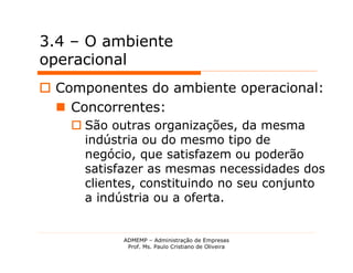 3.4 – O ambiente
operacional
 Componentes do ambiente operacional:
   Concorrentes:
     São outras organizações, da mesma
      indústria ou do mesmo tipo de
      negócio, que satisfazem ou poderão
      satisfazer as mesmas necessidades dos
      clientes, constituindo no seu conjunto
      a indústria ou a oferta.


            ADMEMP – Administração de Empresas
             Prof. Ms. Paulo Cristiano de Oliveira
 